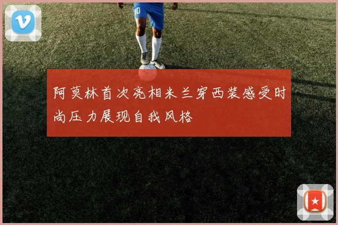 阿莫林首次亮相米兰穿西装感受时尚压力展现自我风格