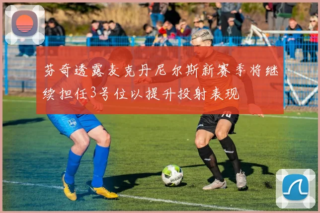 芬奇透露麦克丹尼尔斯新赛季将继续担任3号位以提升投射表现