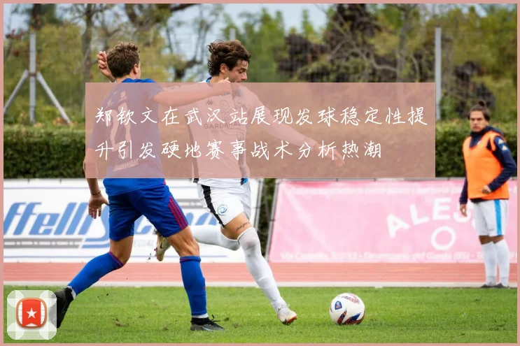 郑钦文在武汉站展现发球稳定性提升引发硬地赛事战术分析热潮