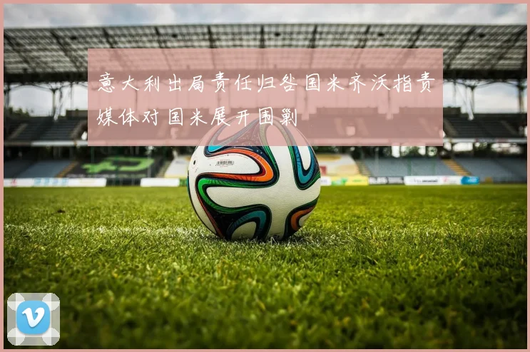 意大利出局责任归咎国米齐沃指责媒体对国米展开围剿