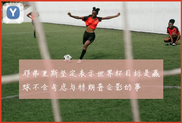 邓弗里斯坚定表示世界杯目标是赢球不会考虑与特朗普合影的事