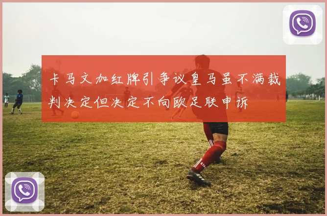 卡马文加红牌引争议皇马虽不满裁判决定但决定不向欧足联申诉