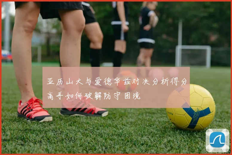 亚历山大与爱德华兹对决分析得分高手如何破解防守困境