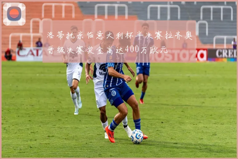 洛蒂托亲临意大利杯半决赛拉齐奥晋级决赛奖金高达400万欧元