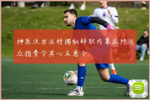 神医沃尔法特揭秘辞职内幕瓜帅当众指责令其心灰意冷