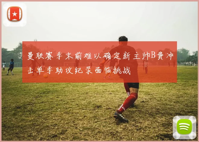 曼联赛季末前难以确定新主帅B费冲击单季助攻纪录面临挑战