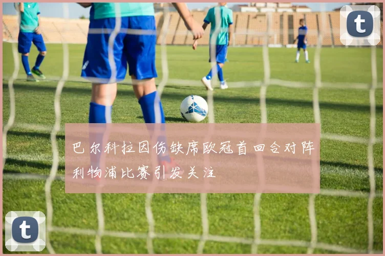 巴尔科拉因伤缺席欧冠首回合对阵利物浦比赛引发关注