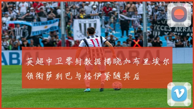 英超中卫零封数据揭晓加布里埃尔领衔萨利巴与格伊紧随其后