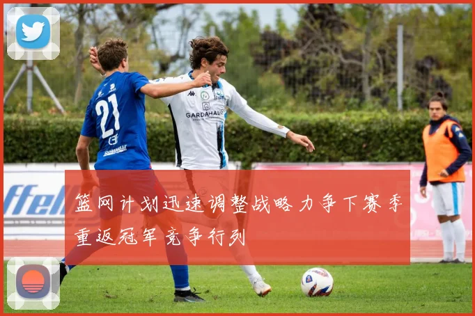 篮网计划迅速调整战略力争下赛季重返冠军竞争行列