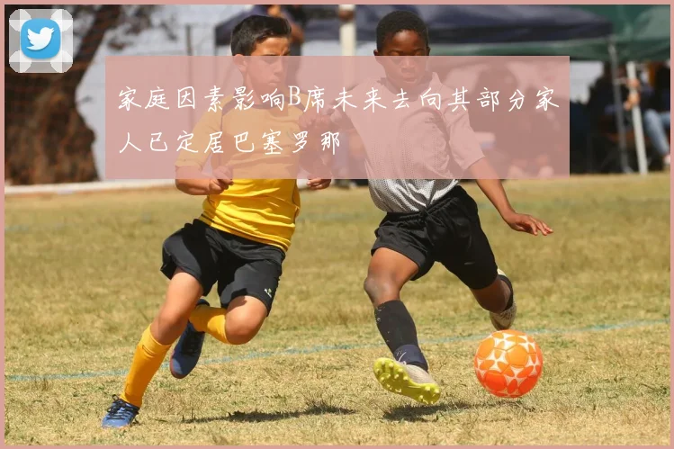 家庭因素影响B席未来去向其部分家人已定居巴塞罗那