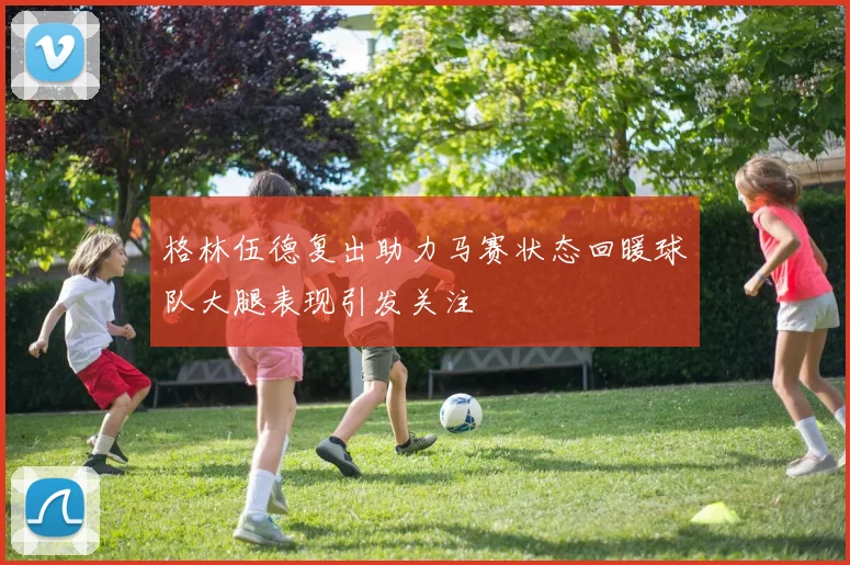 格林伍德复出助力马赛状态回暖球队大腿表现引发关注