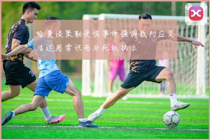 哈曼谈聚勒受伤事件强调裁判应灵活运用常识而非死板执法