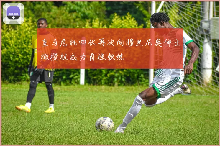 皇马危机四伏再次向穆里尼奥伸出橄榄枝成为首选教练
