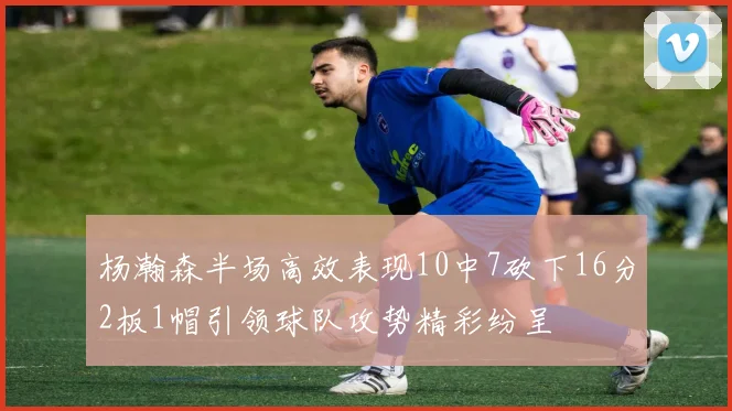 杨瀚森半场高效表现10中7砍下16分2板1帽引领球队攻势精彩纷呈