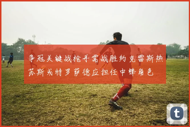 争冠关键战枪手需战胜约克雷斯热苏斯或特罗萨德应担任中锋角色