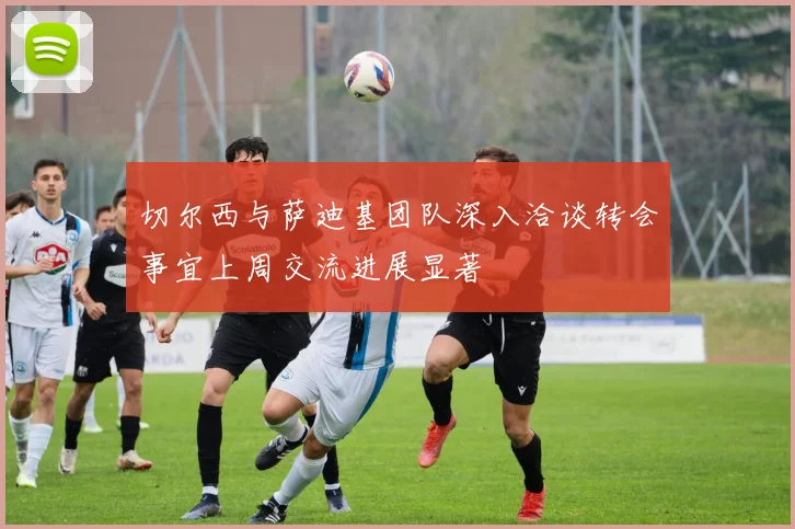 切尔西与萨迪基团队深入洽谈转会事宜上周交流进展显著