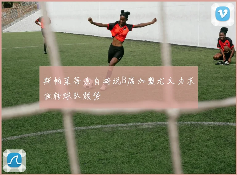 斯帕莱蒂亲自游说B席加盟尤文力求扭转球队颓势