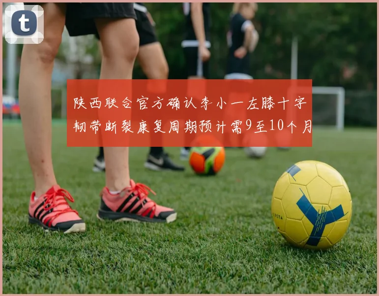 陕西联合官方确认李小一左膝十字韧带断裂康复周期预计需9至10个月